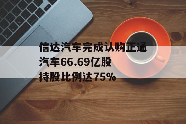 信达汽车完成认购正通汽车66.69亿股 持股比例达75%