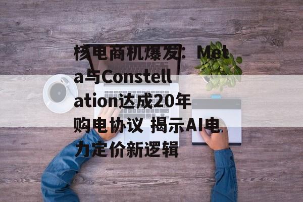 核电商机爆发：Meta与Constellation达成20年购电协议 揭示AI电力定价新逻辑
