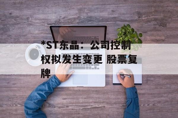 *ST东晶：公司控制权拟发生变更 股票复牌