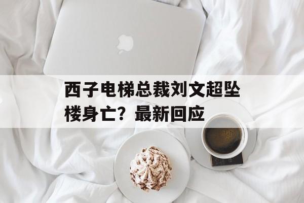 西子电梯总裁刘文超坠楼身亡？最新回应