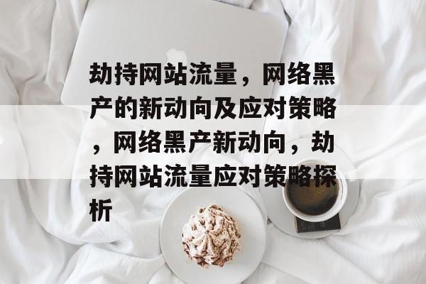 劫持网站流量，网络黑产的新动向及应对策略，网络黑产新动向，劫持网站流量应对策略探析