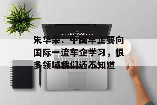 朱华荣：中国车企要向国际一流车企学习，很多领域我们还不知道