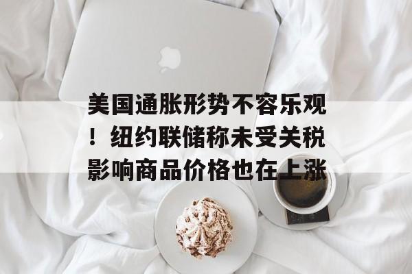 美国通胀形势不容乐观！纽约联储称未受关税影响商品价格也在上涨