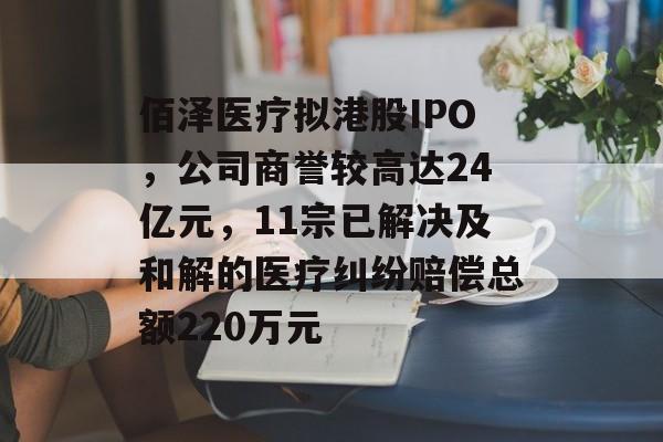 佰泽医疗拟港股IPO，公司商誉较高达24亿元，11宗已解决及和解的医疗纠纷赔偿总额220万元