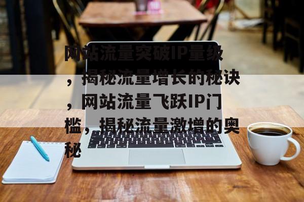 网站流量突破IP量级，揭秘流量增长的秘诀，网站流量飞跃IP门槛，揭秘流量激增的奥秘