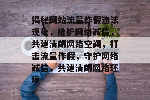 揭秘网站流量作假违法现象，维护网络诚信，共建清朗网络空间，打击流量作假，守护网络诚信，共建清朗网络环境
