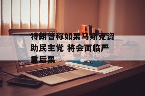特朗普称如果马斯克资助民主党 将会面临严重后果