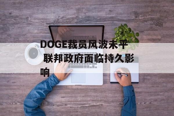 DOGE裁员风波未平 联邦政府面临持久影响