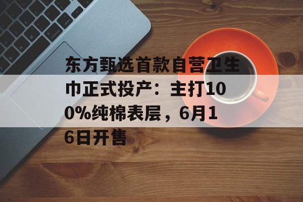东方甄选首款自营卫生巾正式投产：主打100%纯棉表层，6月16日开售