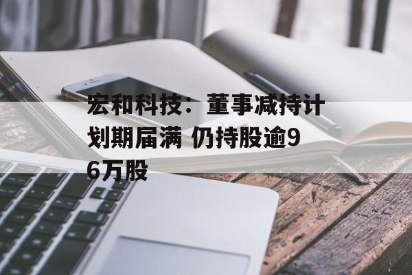 宏和科技：董事减持计划期届满 仍持股逾96万股