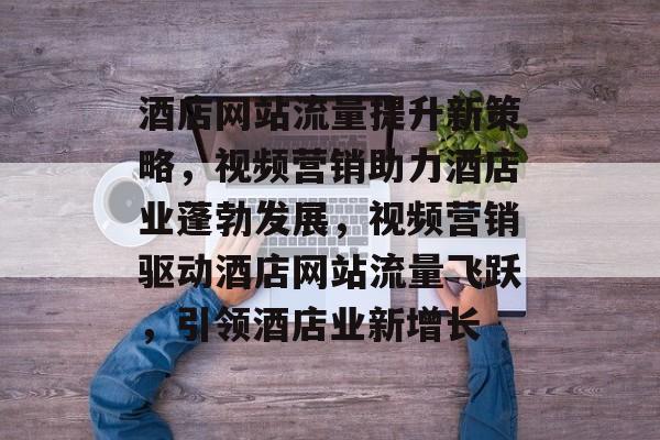 酒店网站流量提升新策略，视频营销助力酒店业蓬勃发展，视频营销驱动酒店网站流量飞跃，引领酒店业新增长