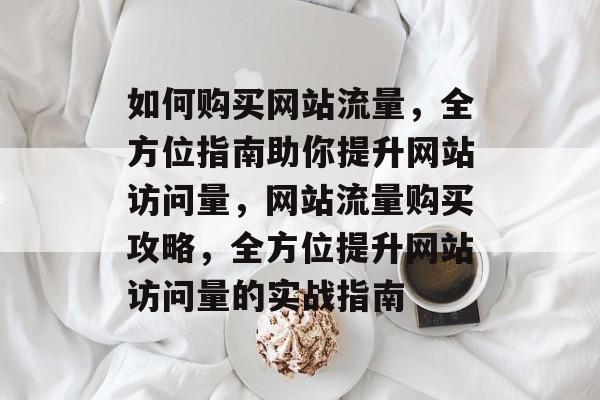 如何购买网站流量，全方位指南助你提升网站访问量，网站流量购买攻略，全方位提升网站访问量的实战指南