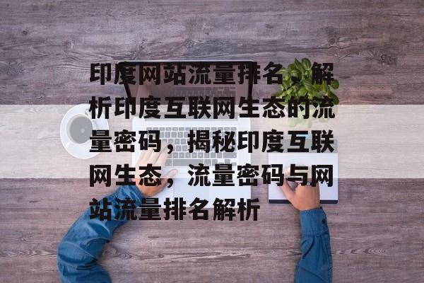 印度网站流量排名，解析印度互联网生态的流量密码，揭秘印度互联网生态，流量密码与网站流量排名解析