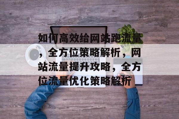 如何高效给网站跑流量，全方位策略解析，网站流量提升攻略，全方位流量优化策略解析