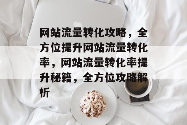 网站流量转化攻略，全方位提升网站流量转化率，网站流量转化率提升秘籍，全方位攻略解析