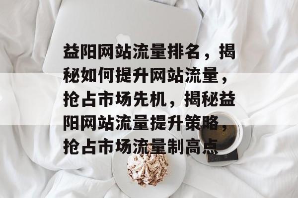 益阳网站流量排名，揭秘如何提升网站流量，抢占市场先机，揭秘益阳网站流量提升策略，抢占市场流量制高点