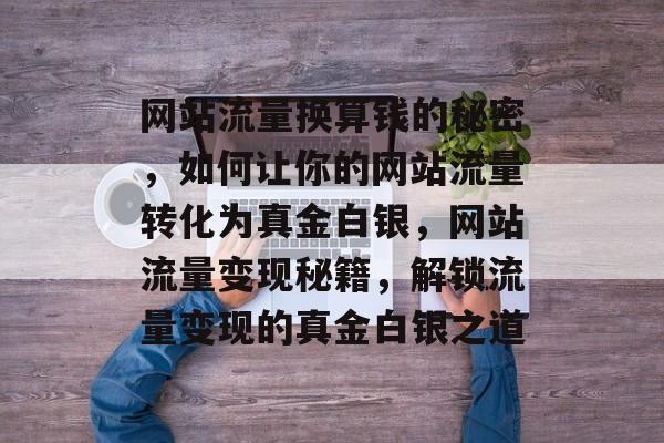 网站流量换算钱的秘密，如何让你的网站流量转化为真金白银，网站流量变现秘籍，解锁流量变现的真金白银之道