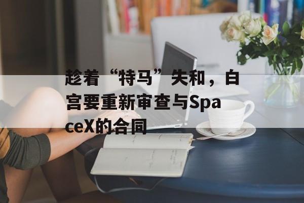 趁着“特马”失和，白宫要重新审查与SpaceX的合同