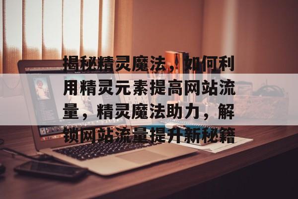 揭秘精灵魔法，如何利用精灵元素提高网站流量，精灵魔法助力，解锁网站流量提升新秘籍
