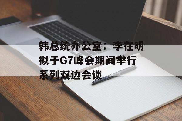 韩总统办公室：李在明拟于G7峰会期间举行系列双边会谈