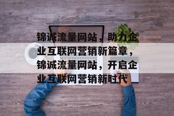 锦诚流量网站，助力企业互联网营销新篇章，锦诚流量网站，开启企业互联网营销新时代