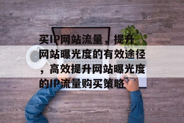 买IP网站流量，提升网站曝光度的有效途径，高效提升网站曝光度的IP流量购买策略