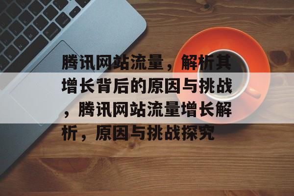 腾讯网站流量，解析其增长背后的原因与挑战，腾讯网站流量增长解析，原因与挑战探究
