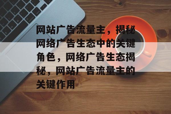 网站广告流量主，揭秘网络广告生态中的关键角色，网络广告生态揭秘，网站广告流量主的关键作用
