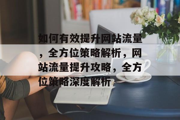 如何有效提升网站流量，全方位策略解析，网站流量提升攻略，全方位策略深度解析