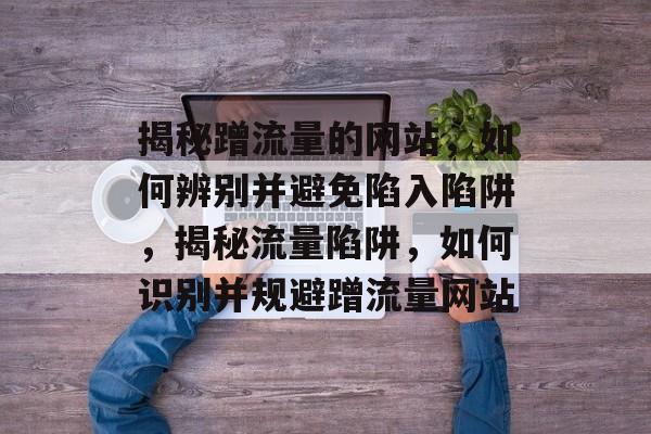 揭秘蹭流量的网站，如何辨别并避免陷入陷阱，揭秘流量陷阱，如何识别并规避蹭流量网站