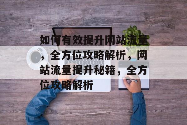 如何有效提升网站流量，全方位攻略解析，网站流量提升秘籍，全方位攻略解析