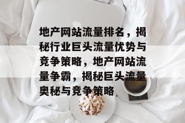 地产网站流量排名，揭秘行业巨头流量优势与竞争策略，地产网站流量争霸，揭秘巨头流量奥秘与竞争策略