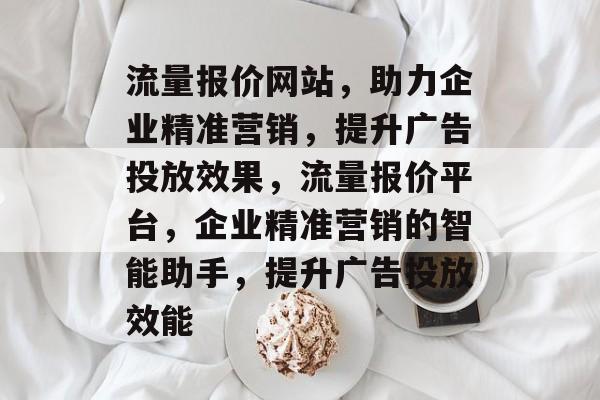 流量报价网站，助力企业精准营销，提升广告投放效果，流量报价平台，企业精准营销的智能助手，提升广告投放效能