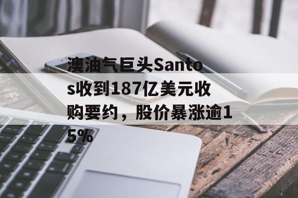 澳油气巨头Santos收到187亿美元收购要约，股价暴涨逾15%