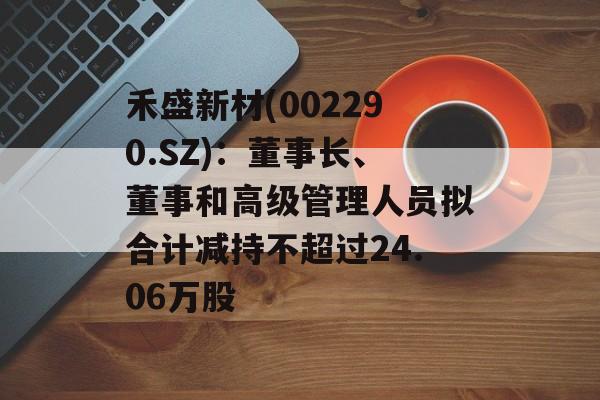 禾盛新材(002290.SZ)：董事长、董事和高级管理人员拟合计减持不超过24.06万股