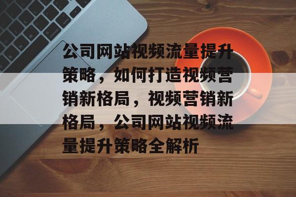 公司网站视频流量提升策略，如何打造视频营销新格局，视频营销新格局，公司网站视频流量提升策略全解析