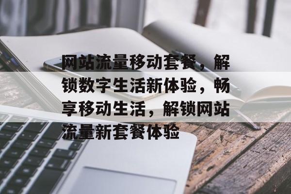 网站流量移动套餐，解锁数字生活新体验，畅享移动生活，解锁网站流量新套餐体验