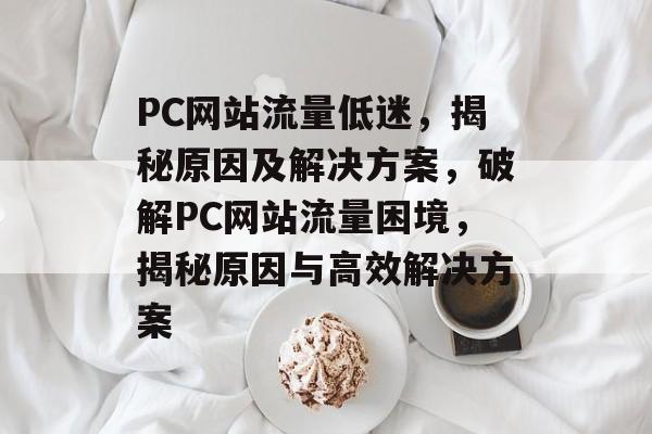 PC网站流量低迷，揭秘原因及解决方案，破解PC网站流量困境，揭秘原因与高效解决方案