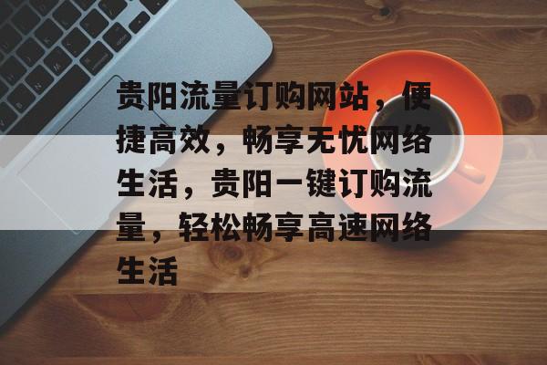 贵阳流量订购网站，便捷高效，畅享无忧网络生活，贵阳一键订购流量，轻松畅享高速网络生活