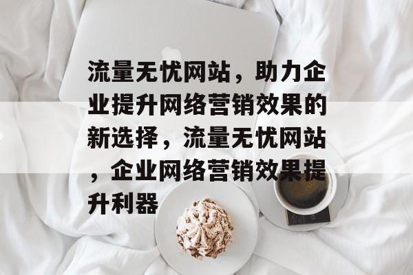 流量无忧网站，助力企业提升网络营销效果的新选择，流量无忧网站，企业网络营销效果提升利器
