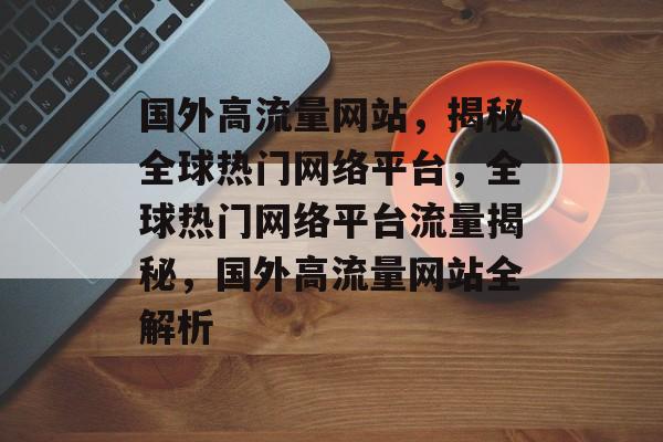 国外高流量网站，揭秘全球热门网络平台，全球热门网络平台流量揭秘，国外高流量网站全解析