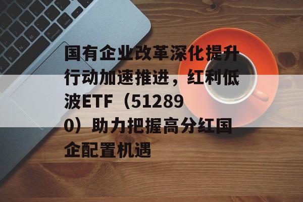 国有企业改革深化提升行动加速推进，红利低波ETF（512890）助力把握高分红国企配置机遇