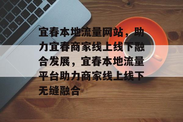 宜春本地流量网站，助力宜春商家线上线下融合发展，宜春本地流量平台助力商家线上线下无缝融合
