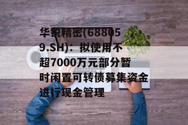 华锐精密(688059.SH)：拟使用不超7000万元部分暂时闲置可转债募集资金进行现金管理