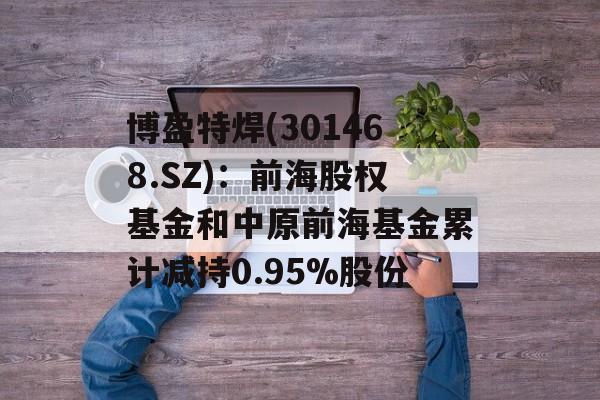 博盈特焊(301468.SZ)：前海股权基金和中原前海基金累计减持0.95%股份