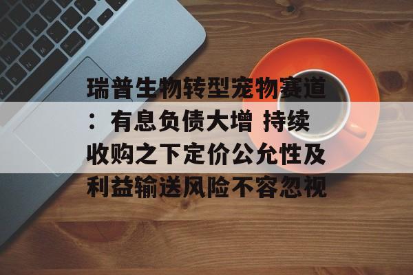 瑞普生物转型宠物赛道：有息负债大增 持续收购之下定价公允性及利益输送风险不容忽视
