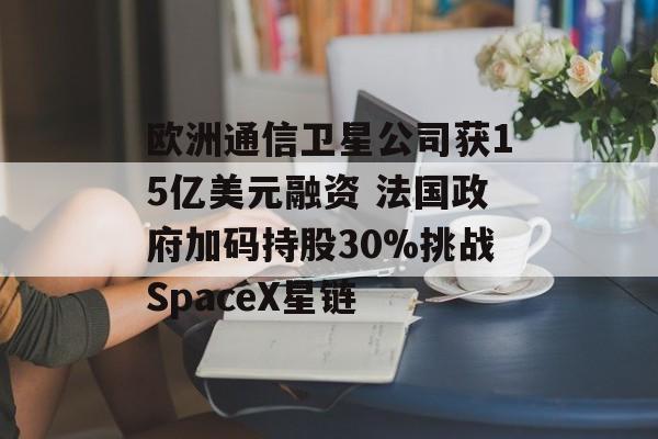 欧洲通信卫星公司获15亿美元融资 法国政府加码持股30%挑战SpaceX星链