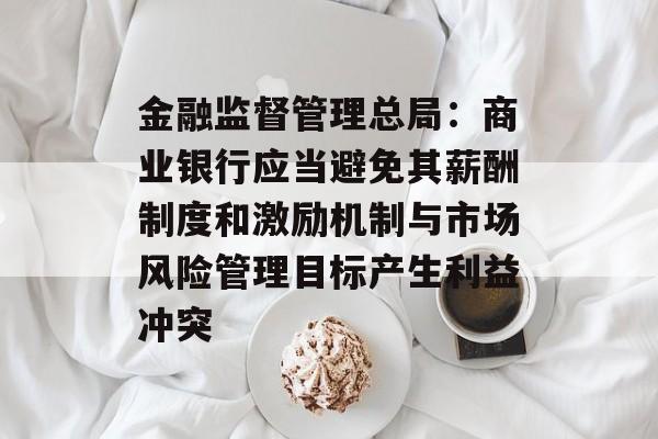金融监督管理总局：商业银行应当避免其薪酬制度和激励机制与市场风险管理目标产生利益冲突