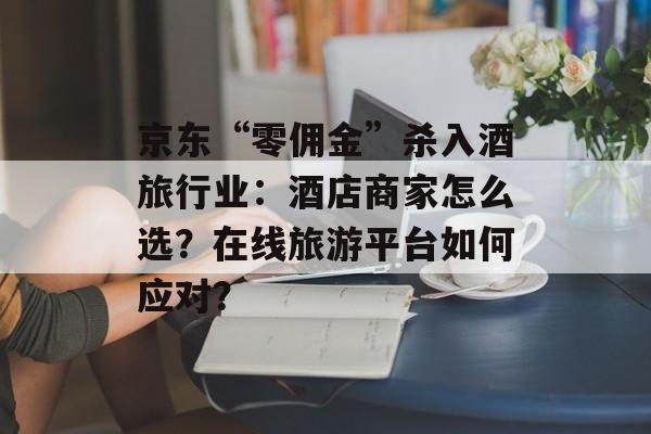 京东“零佣金”杀入酒旅行业：酒店商家怎么选？在线旅游平台如何应对？