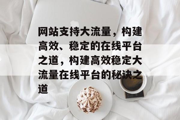 网站支持大流量，构建高效、稳定的在线平台之道，构建高效稳定大流量在线平台的秘诀之道